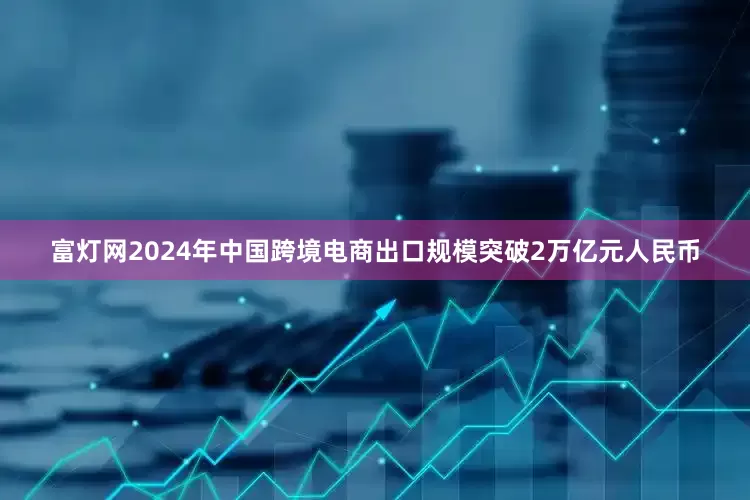 富灯网2024年中国跨境电商出口规模突破2万亿元人民币