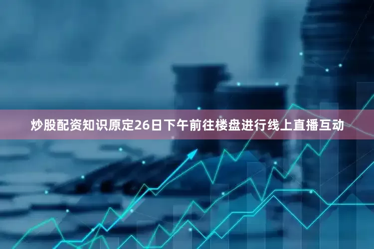炒股配资知识原定26日下午前往楼盘进行线上直播互动