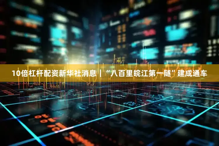 10倍杠杆配资新华社消息｜“八百里皖江第一隧”建成通车