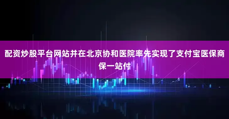 配资炒股平台网站并在北京协和医院率先实现了支付宝医保商保一站付
