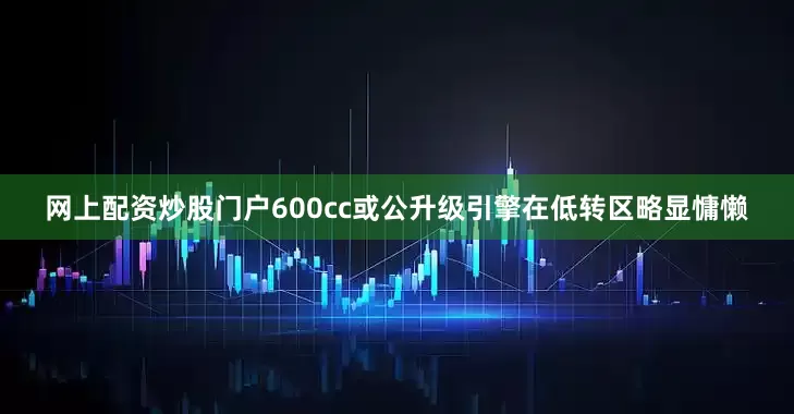 网上配资炒股门户600cc或公升级引擎在低转区略显慵懒