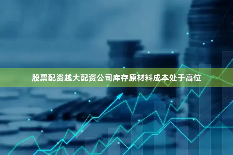 股票配资越大配资公司库存原材料成本处于高位