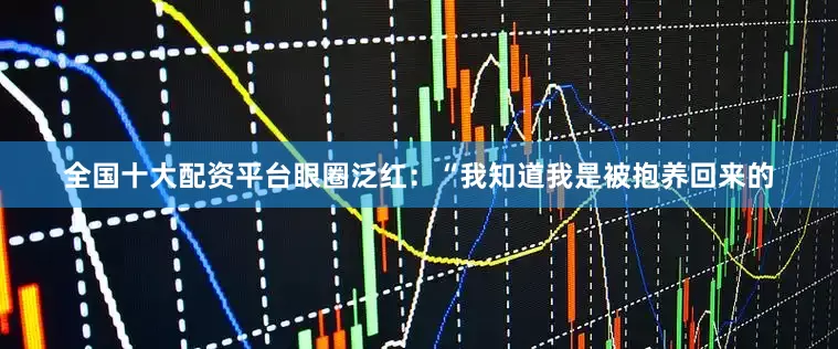 全国十大配资平台眼圈泛红：“我知道我是被抱养回来的