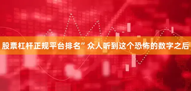 股票杠杆正规平台排名”众人听到这个恐怖的数字之后