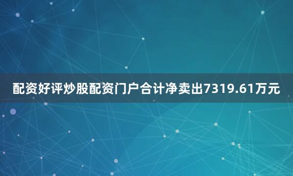 配资好评炒股配资门户合计净卖出7319.61万元
