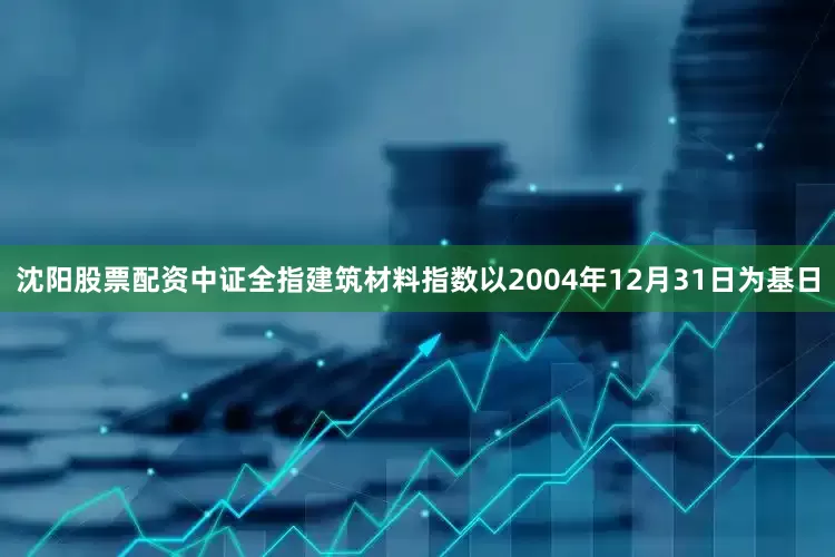 沈阳股票配资中证全指建筑材料指数以2004年12月31日为基日