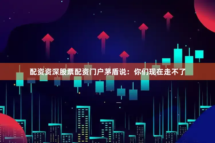 配资资深股票配资门户茅盾说：你们现在走不了