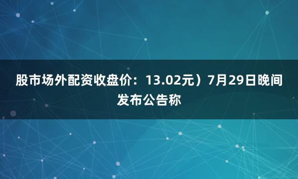 股市场外配资收盘价：13.02元）7月29日晚间发布公告称