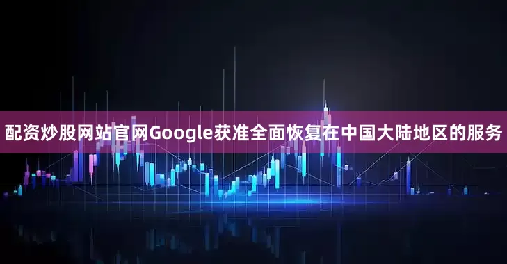 配资炒股网站官网Google获准全面恢复在中国大陆地区的服务