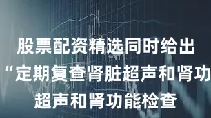 股票配资精选同时给出建议：“定期复查肾脏超声和肾功能检查