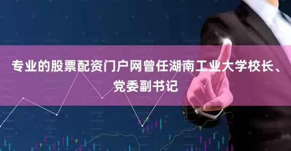 专业的股票配资门户网曾任湖南工业大学校长、党委副书记