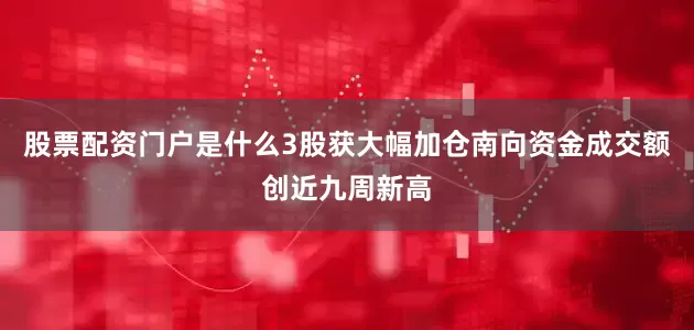 股票配资门户是什么3股获大幅加仓南向资金成交额创近九周新高