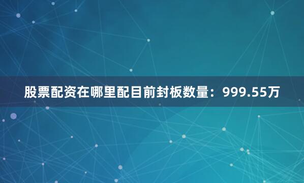 股票配资在哪里配目前封板数量：999.55万
