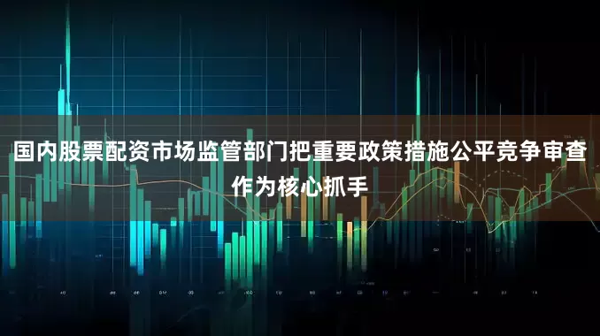 国内股票配资市场监管部门把重要政策措施公平竞争审查作为核心抓手