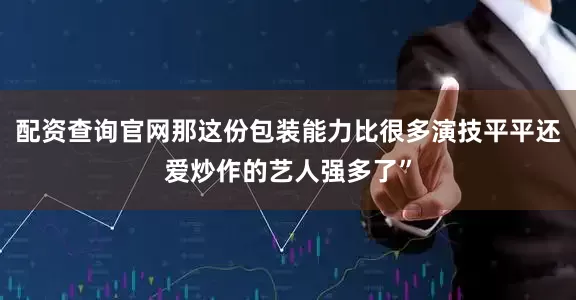 配资查询官网那这份包装能力比很多演技平平还爱炒作的艺人强多了”
