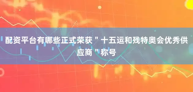 配资平台有哪些正式荣获＂十五运和残特奥会优秀供应商＂称号