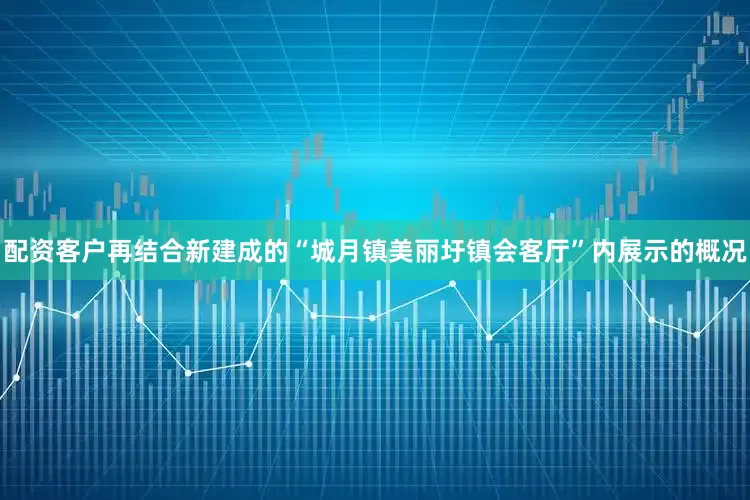 配资客户再结合新建成的“城月镇美丽圩镇会客厅”内展示的概况